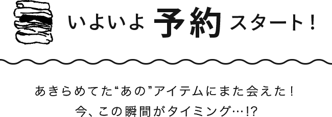 いよいよ予約スタート！あきらめてた“あの”アイテムにまた会えた！今、この瞬間がタイミング…!?
