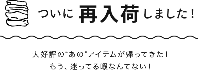 大好評の“あの”アイテムが帰ってきた！もう、迷ってる暇なんてない！