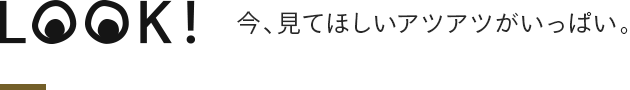 LOOK! 今、見てほしいアツアツがいっぱい。